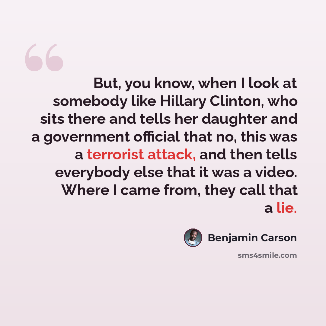 “But, you know, when I look at somebody like Hillary Clinton, who sits there and tells her daughter and a government official that no, this was a terrorist attack, and then tells everybody else that it was a video. Where I came from, they call that a lie.” quote by Benjamin Carson
