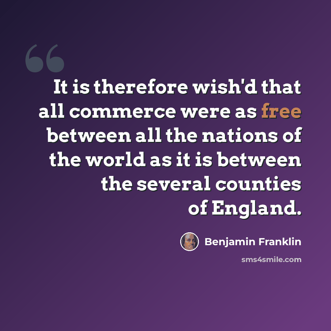 “It is therefore wish'd that all commerce were as free between all the nations of the world as it is between the several counties of England.” quote by Benjamin Franklin