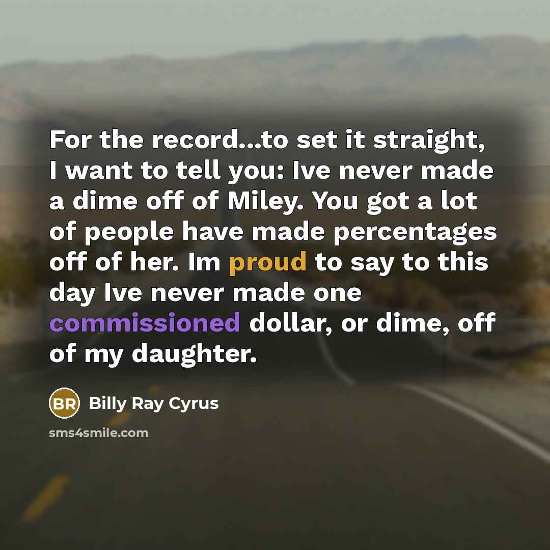 “For the record...to set it straight, I want to tell you: Ive never made a dime off of Miley. You got a lot of people have made percentages off of her. Im proud to say to this day Ive never made one commissioned dollar, or dime, off of my daughter.” quote by Billy Ray Cyrus