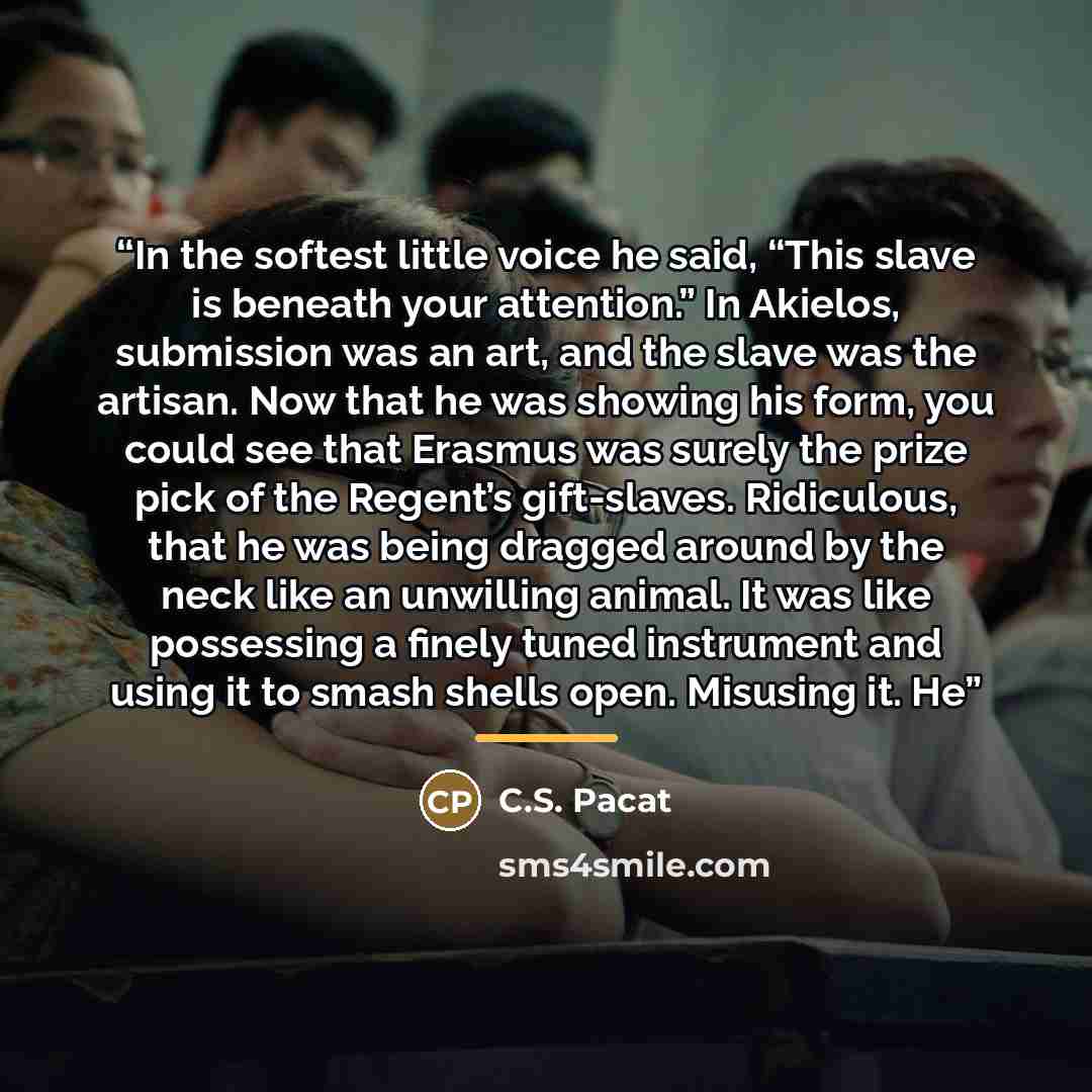 “In the softest little voice he said, “This slave is beneath your attention.” In Akielos, submission was an art, and the slave was the artisan. Now that he was showing his form, you could see that Erasmus was surely the prize pick of the Regent’s gift-slaves. Ridiculous, that he was being dragged…” quote by C.S. Pacat