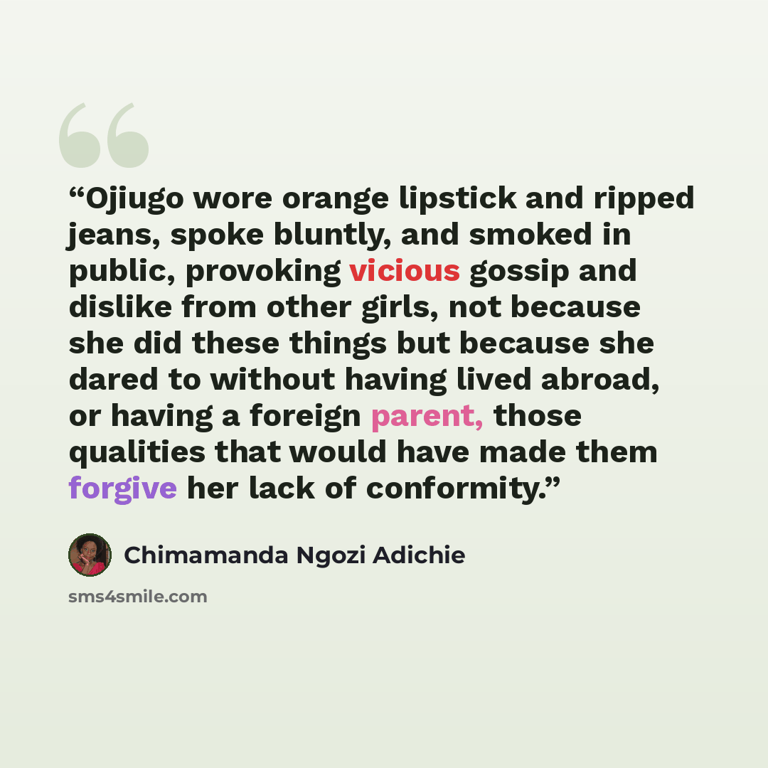 “Ojiugo wore orange lipstick and ripped jeans, spoke bluntly, and smoked in public, provoking vicious gossip and dislike from other girls, not because she did these things but because she dared to without having lived abroad, or having a foreign parent, those qualities that would have made them…” quote by Chimamanda Ngozi Adichie