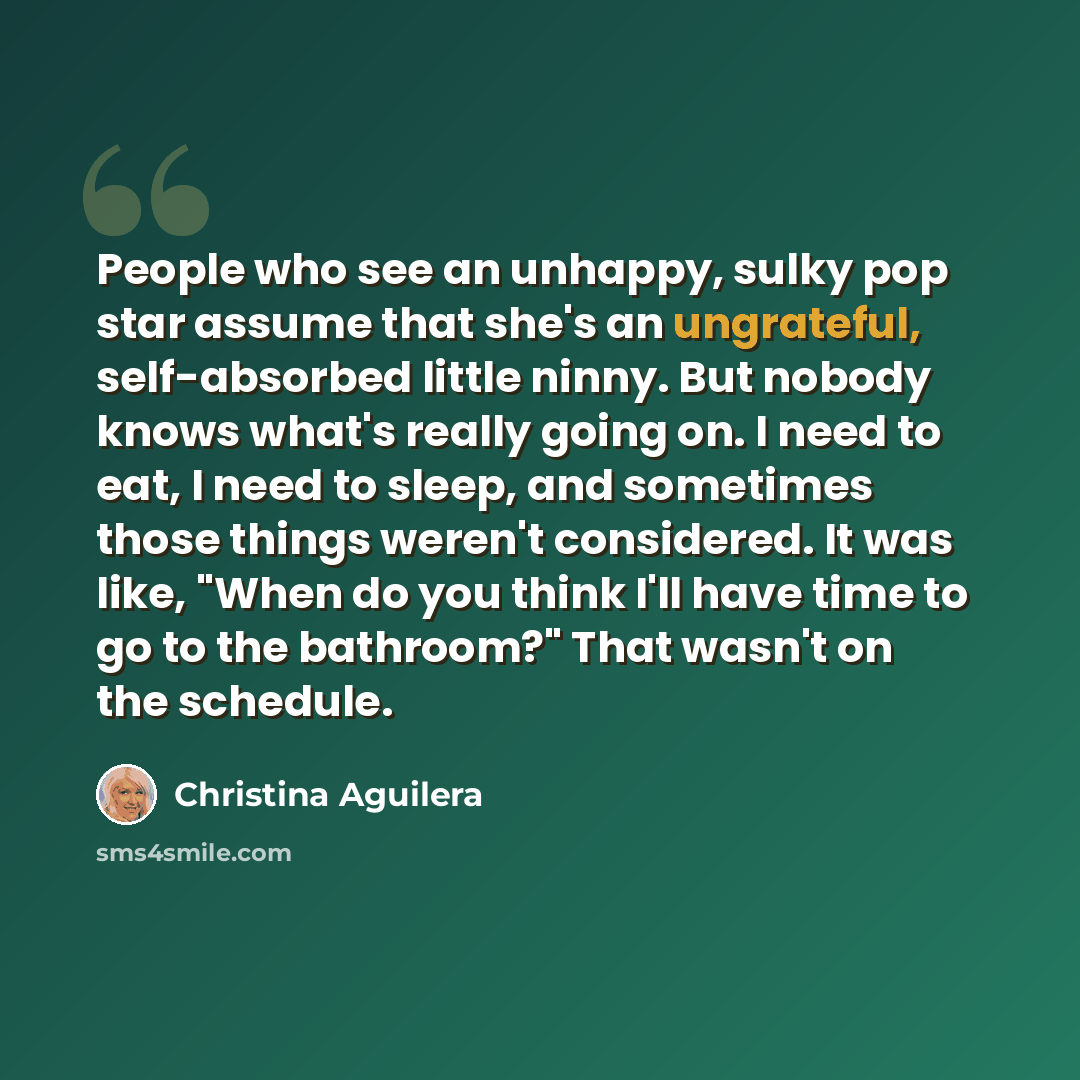 “People who see an unhappy, sulky pop star assume that she's an ungrateful, self-absorbed little ninny. But nobody knows what's really going on. I need to eat, I need to sleep, and sometimes those things weren't considered. It was like, "When do you think I'll have time to go to the bathroom?" That…” quote by Christina Aguilera