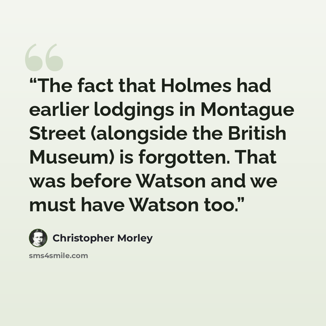 “The fact that Holmes had earlier lodgings in Montague Street (alongside the British Museum) is forgotten. That was before Watson and we must have Watson too.” quote by Christopher Morley
