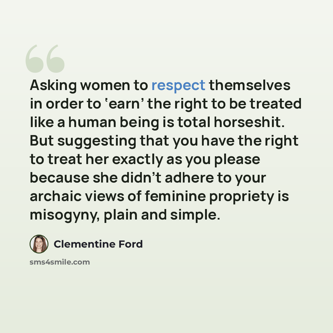 “Asking women to respect themselves in order to ‘earn’ the right to be treated like a human being is total horseshit. But suggesting that you have the right to treat her exactly as you please because she didn’t adhere to your archaic views of feminine propriety is misogyny, plain and simple.” quote by Clementine Ford