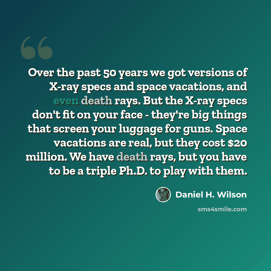 “Over the past 50 years we got versions of X-ray specs and space vacations, and even death rays. But the X-ray specs don't fit on your face - they're big things that screen your luggage for guns. Space vacations are real, but they cost $20 million. We have death rays, but you have to be a triple…” quote by Daniel H. Wilson