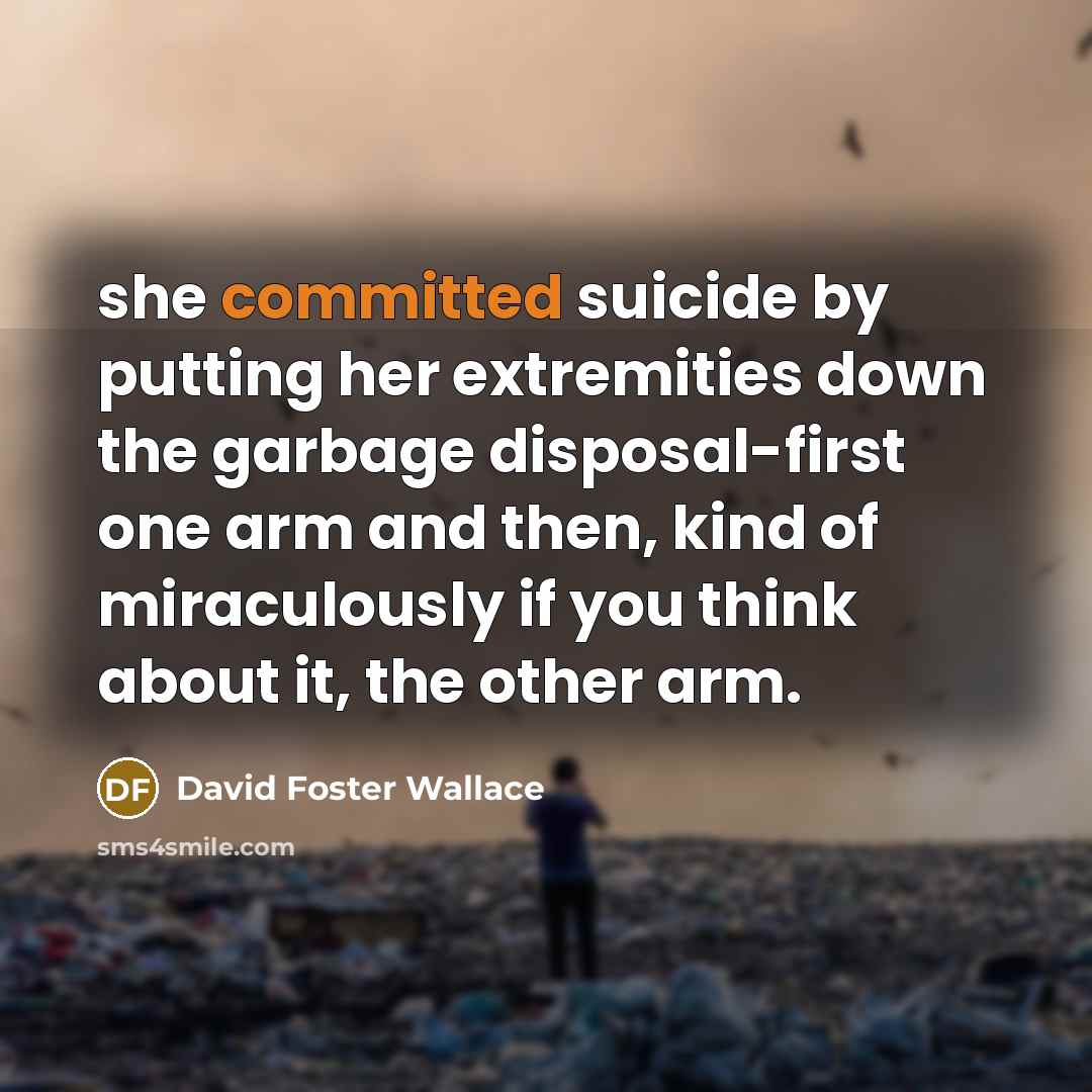 “she committed suicide by putting her extremities down the garbage disposal-first one arm and then, kind of miraculously if you think about it, the other arm.” quote by David Foster Wallace