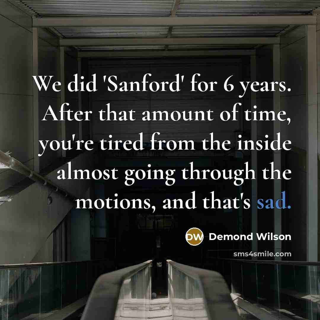“We did 'Sanford' for 6 years. After that amount of time, you're tired from the inside almost going through the motions, and that's sad.” quote by Demond Wilson