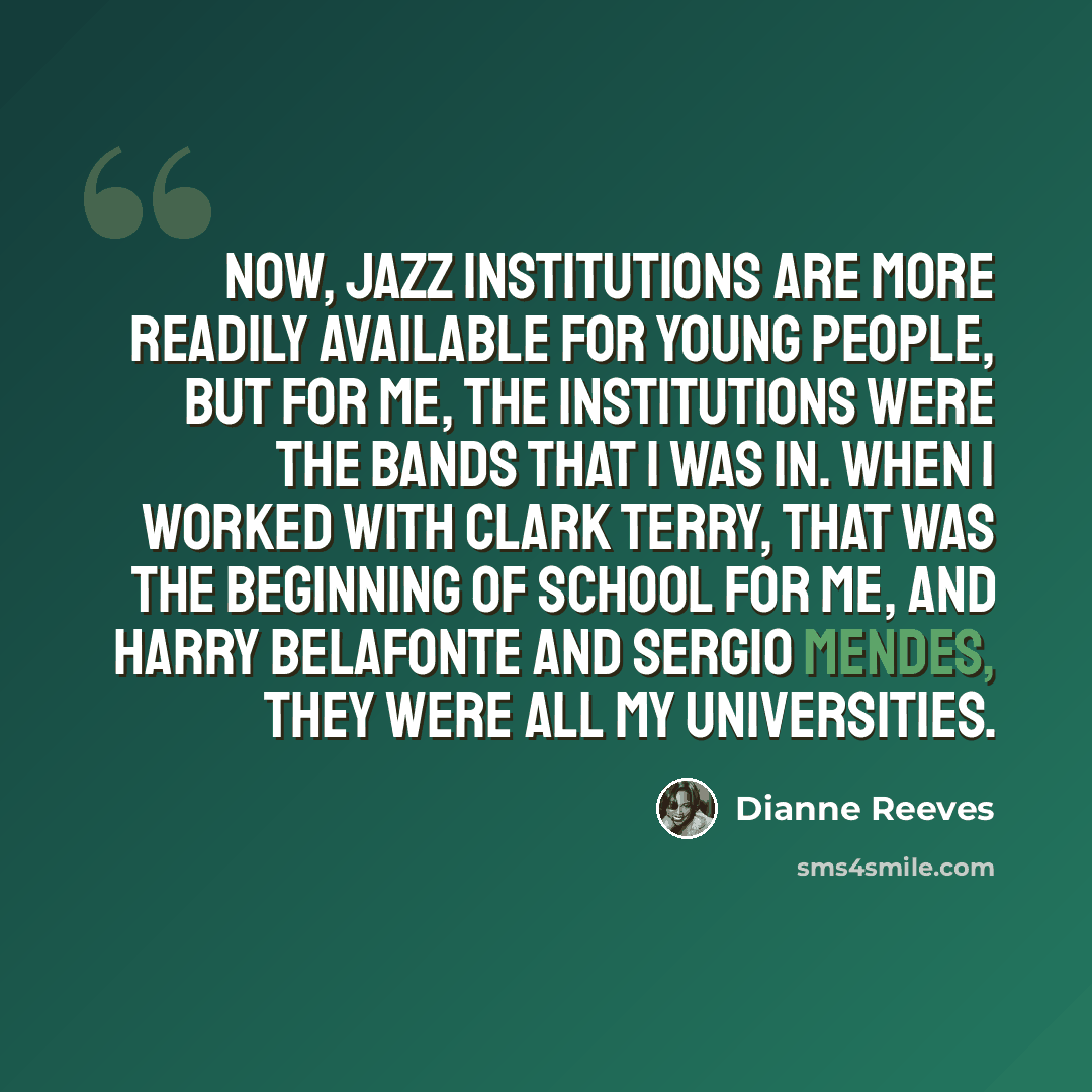 “Now, jazz institutions are more readily available for young people, but for me, the institutions were the bands that I was in. When I worked with Clark Terry, that was the beginning of school for me, and Harry Belafonte and Sergio Mendes, they were all my universities.” quote by Dianne Reeves