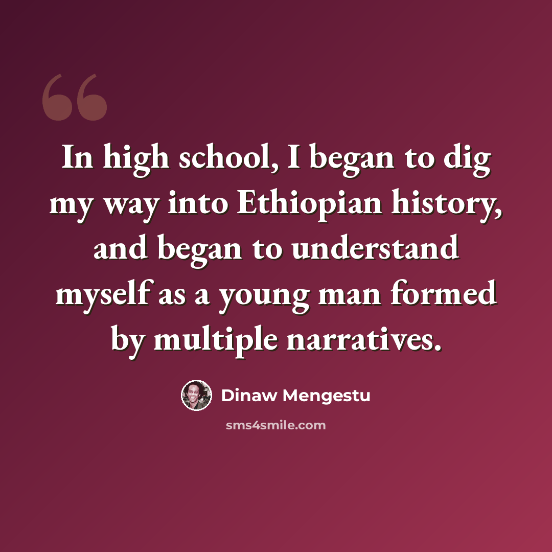 “In high school, I began to dig my way into Ethiopian history, and began to understand myself as a young man formed by multiple narratives.” quote by Dinaw Mengestu