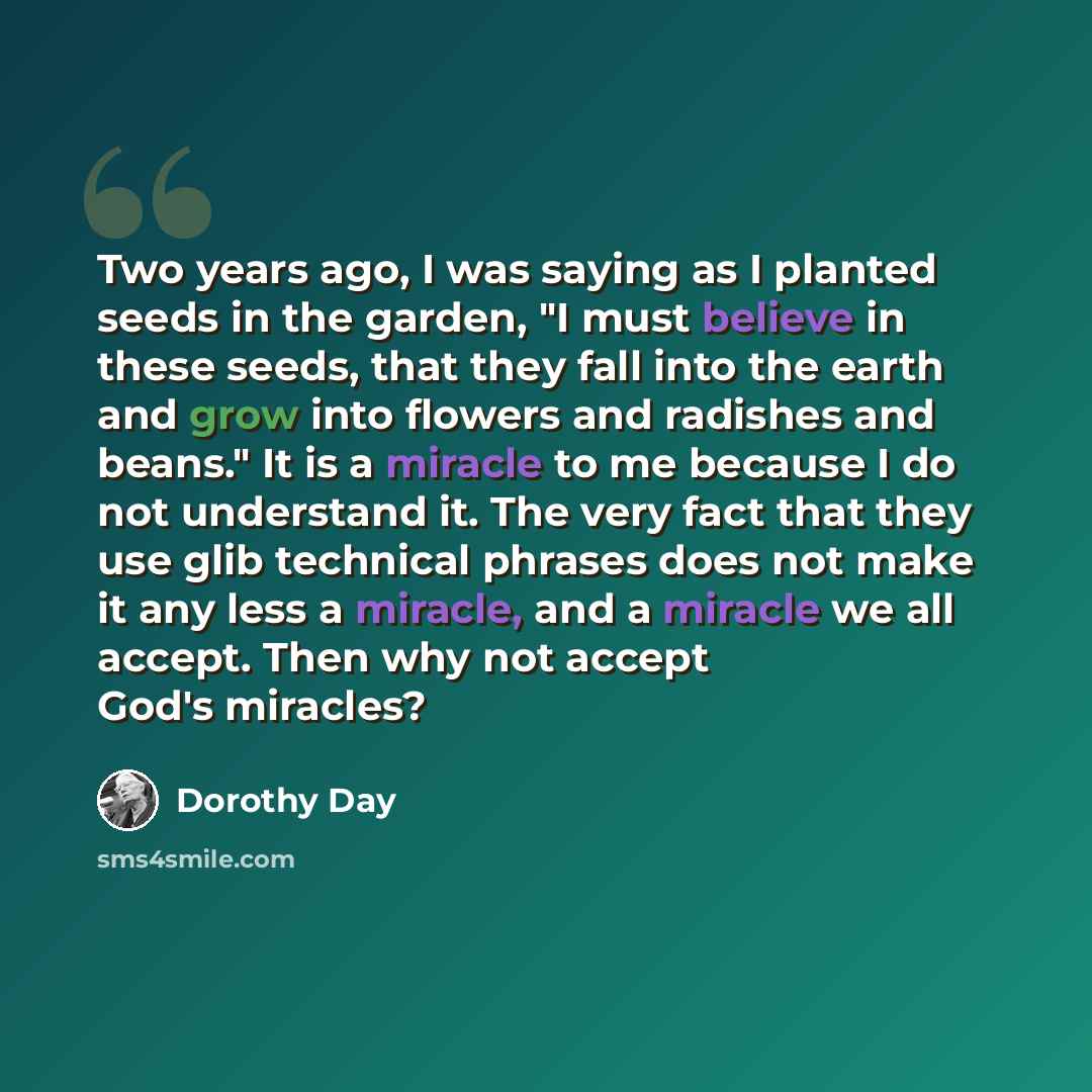 “Two years ago, I was saying as I planted seeds in the garden, "I must believe in these seeds, that they fall into the earth and grow into flowers and radishes and beans." It is a miracle to me because I do not understand it. The very fact that they use glib technical phrases does not make it any…” quote by Dorothy Day