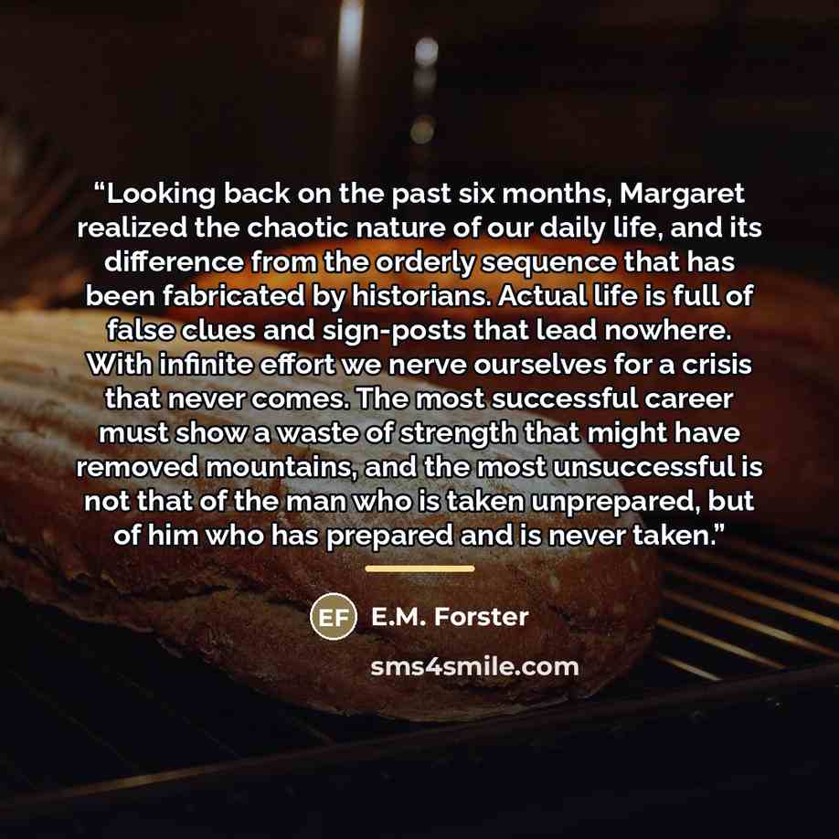 “Looking back on the past six months, Margaret realized the chaotic nature of our daily life, and its difference from the orderly sequence that has been fabricated by historians. Actual life is full of false clues and sign-posts that lead nowhere. With infinite effort we nerve ourselves for a…” quote by E.M. Forster