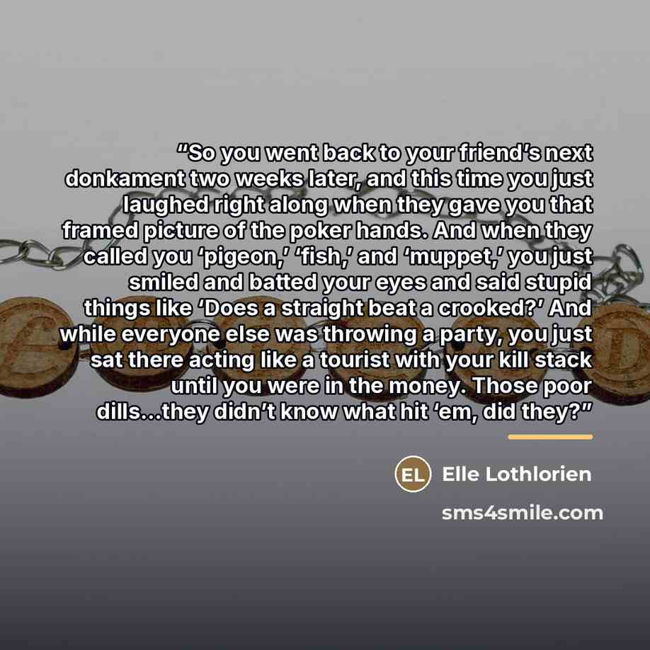 “So you went back to your friend’s next donkament two weeks later, and this time you just laughed right along when they gave you that framed picture of the poker hands. And when they called you ‘pigeon,’ ‘fish,’ and ‘muppet,’ you just smiled and batted your eyes and said stupid things like ‘Does a…” quote by Elle Lothlorien