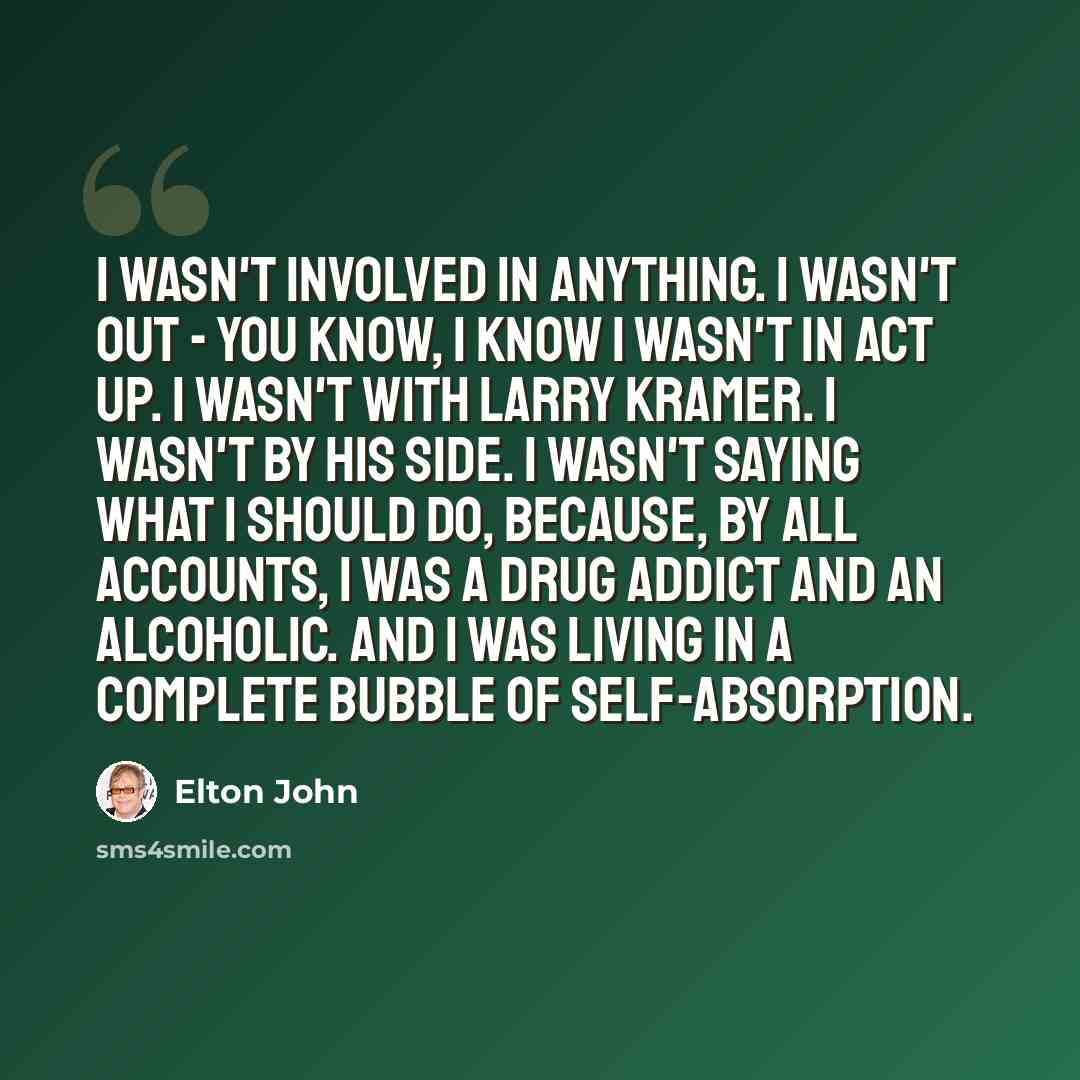 “I wasn't involved in anything. I wasn't out - you know, I know I wasn't in ACT UP. I wasn't with Larry Kramer. I wasn't by his side. I wasn't saying what I should do, because, by all accounts, I was a drug addict and an alcoholic. And I was living in a complete bubble of self-absorption.” quote by Elton John