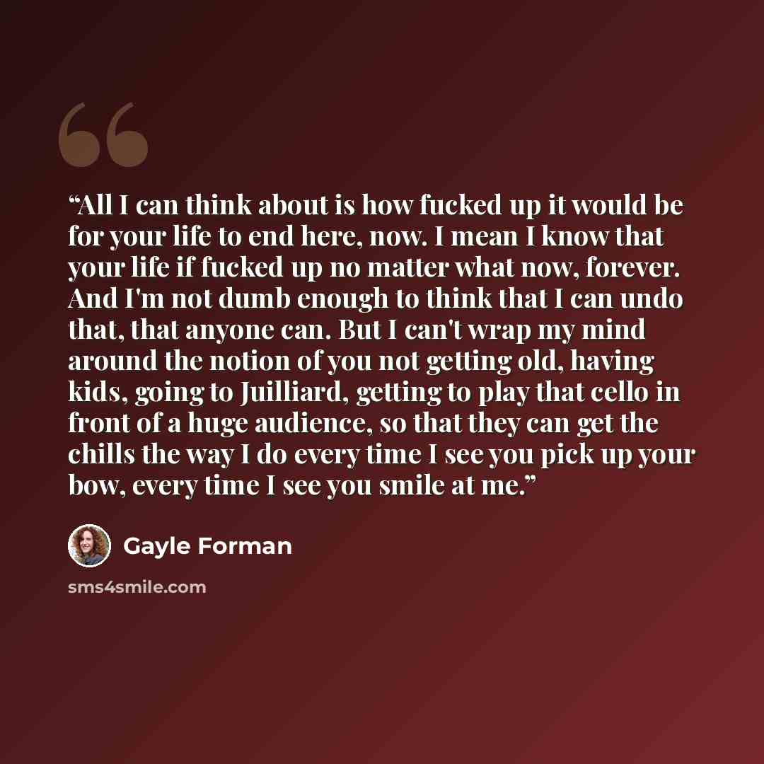 “All I can think about is how fucked up it would be for your life to end here, now. I mean I know that your life if fucked up no matter what now, forever. And I'm not dumb enough to think that I can undo that, that anyone can. But I can't wrap my mind around the notion of you not getting old…” quote by Gayle Forman