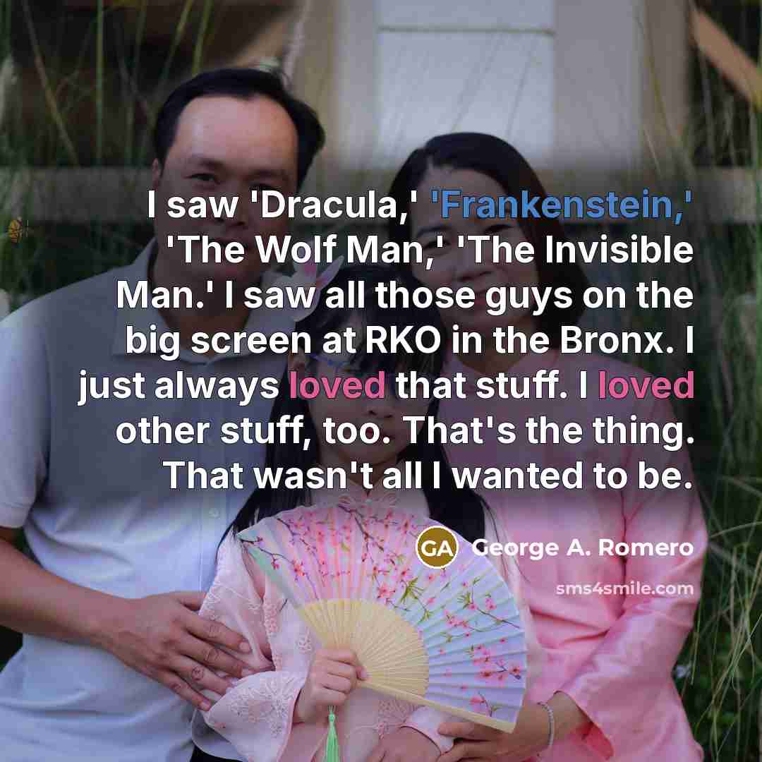 “I saw 'Dracula,' 'Frankenstein,' 'The Wolf Man,' 'The Invisible Man.' I saw all those guys on the big screen at RKO in the Bronx. I just always loved that stuff. I loved other stuff, too. That's the thing. That wasn't all I wanted to be.” quote by George A. Romero