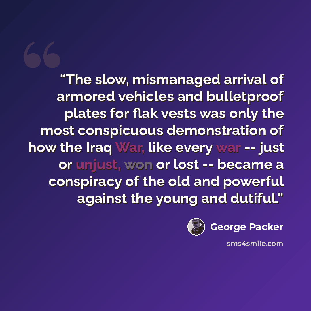 “The slow, mismanaged arrival of armored vehicles and bulletproof plates for flak vests was only the most conspicuous demonstration of how the Iraq War, like every war -- just or unjust, won or lost -- became a conspiracy of the old and powerful against the young and dutiful.” quote by George Packer