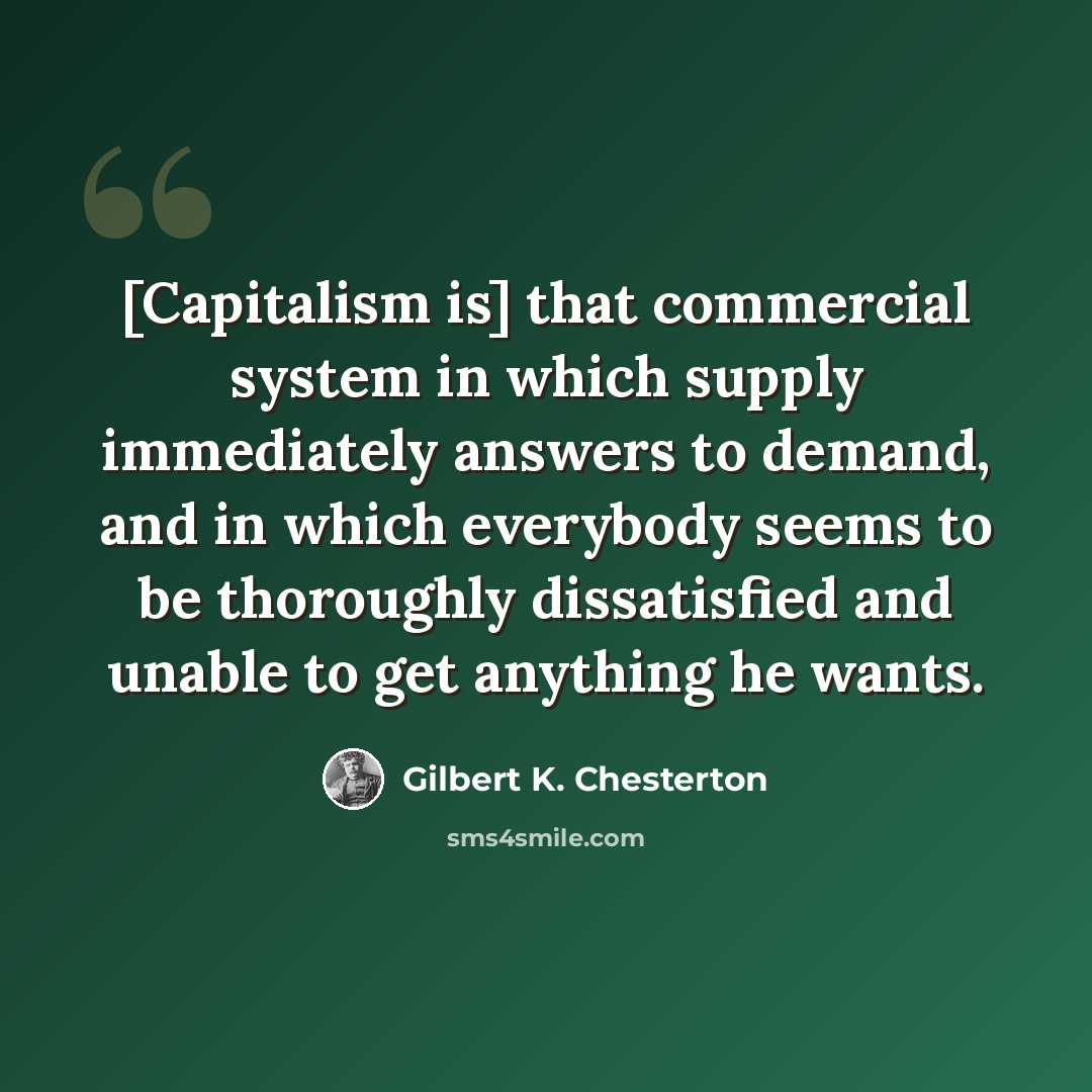 “[Capitalism is] that commercial system in which supply immediately answers to demand, and in which everybody seems to be thoroughly dissatisfied and unable to get anything he wants.” quote by Gilbert K. Chesterton