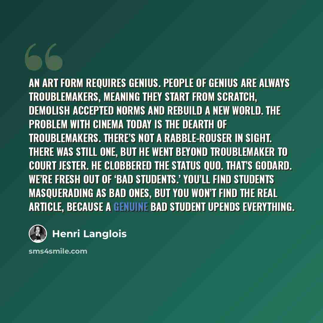 “An art form requires genius. People of genius are always troublemakers, meaning they start from scratch, demolish accepted norms and rebuild a new world. The problem with cinema today is the dearth of troublemakers. There’s not a rabble-rouser in sight. There was still one, but he went beyond…” quote by Henri Langlois