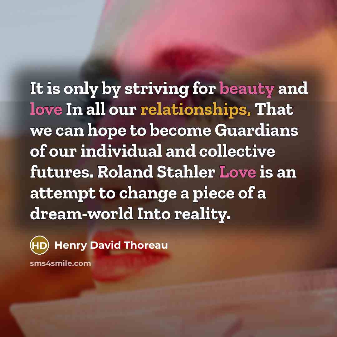 “It is only by striving for beauty and love In all our relationships, That we can hope to become Guardians of our individual and collective futures. Roland Stahler Love is an attempt to change a piece of a dream-world Into reality.” quote by Henry David Thoreau