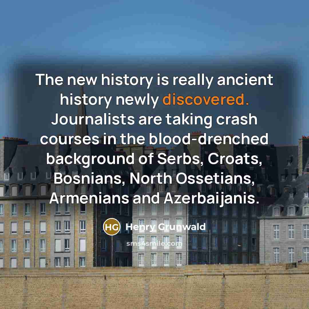 “The new history is really ancient history newly discovered. Journalists are taking crash courses in the blood-drenched background of Serbs, Croats, Bosnians, North Ossetians, Armenians and Azerbaijanis.” quote by Henry Grunwald