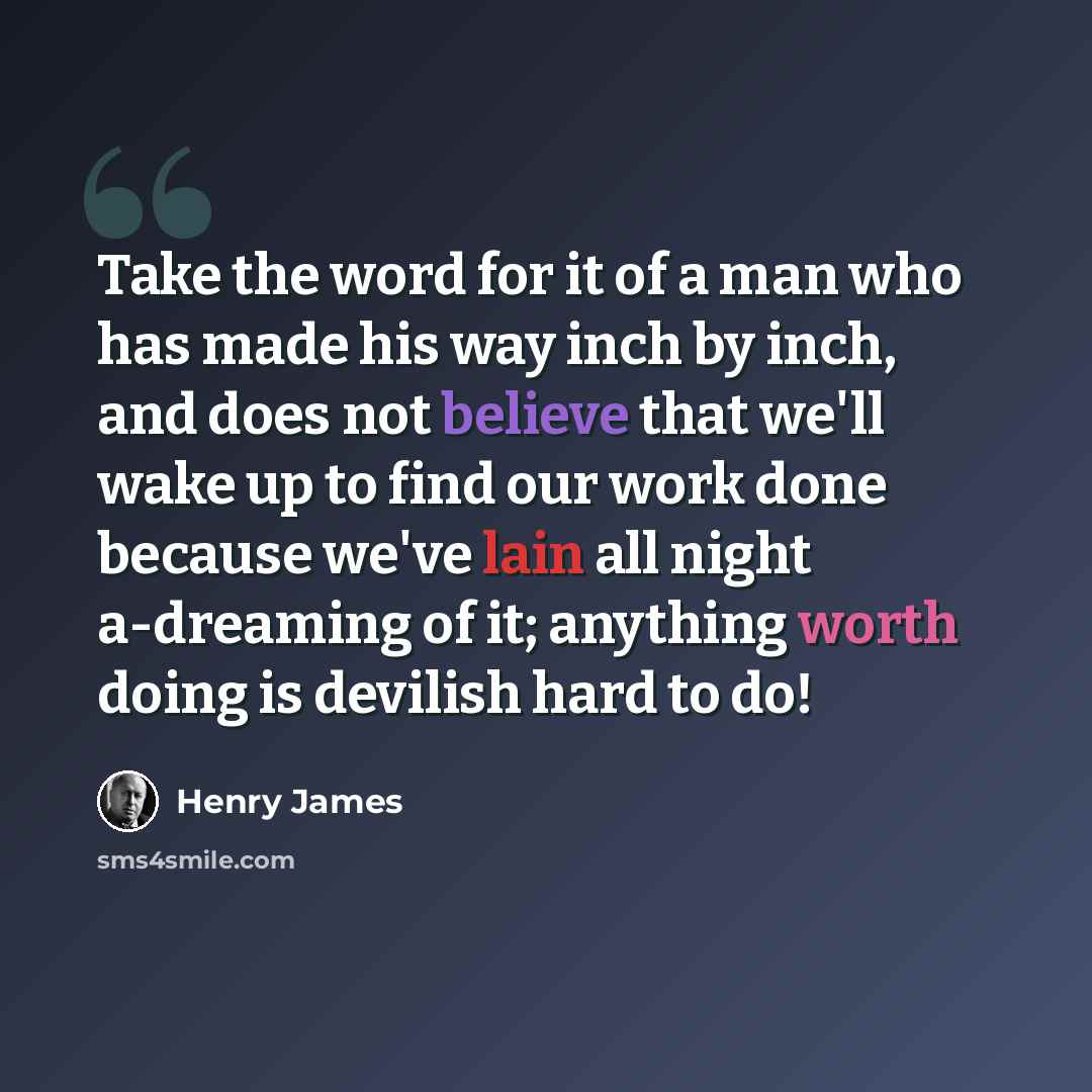 “Take the word for it of a man who has made his way inch by inch, and does not believe that we'll wake up to find our work done because we've lain all night a-dreaming of it; anything worth doing is devilish hard to do!” quote by Henry James