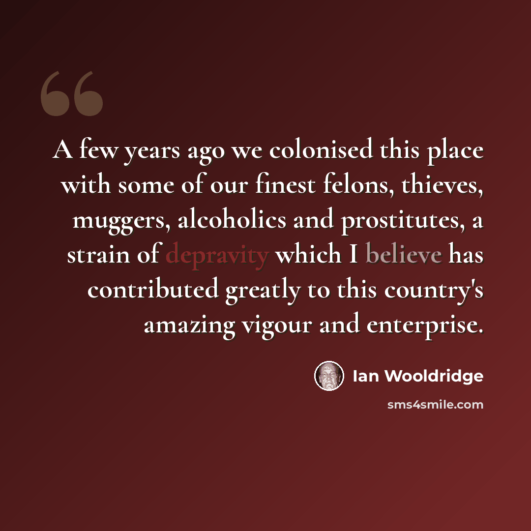 “A few years ago we colonised this place with some of our finest felons, thieves, muggers, alcoholics and prostitutes, a strain of depravity which I believe has contributed greatly to this country's amazing vigour and enterprise.” quote by Ian Wooldridge