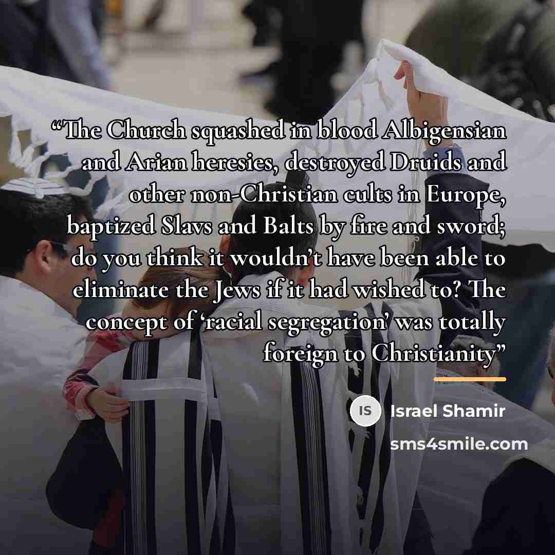 “The Church squashed in blood Albigensian and Arian heresies, destroyed Druids and other non-Christian cults in Europe, baptized Slavs and Balts by fire and sword; do you think it wouldn’t have been able to eliminate the Jews if it had wished to? The concept of ‘racial segregation’ was totally…” quote by Israel Shamir
