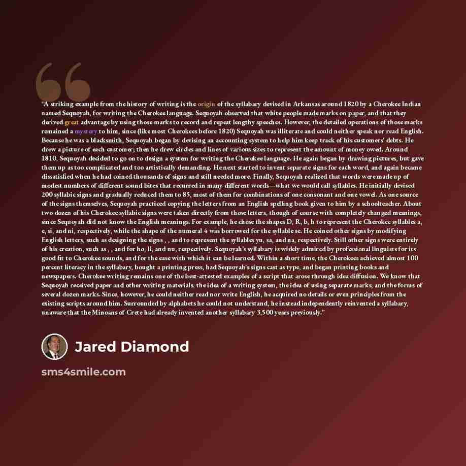 “A striking example from the history of writing is the origin of the syllabary devised in Arkansas around 1820 by a Cherokee Indian named Sequoyah, for writing the Cherokee language. Sequoyah observed that white people made marks on paper, and that they derived great advantage by using those marks…” quote by Jared Diamond
