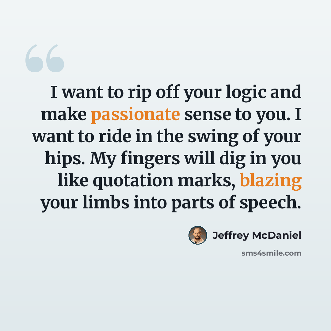 “I want to rip off your logic and make passionate sense to you. I want to ride in the swing of your hips. My fingers will dig in you like quotation marks, blazing your limbs into parts of speech.” quote by Jeffrey McDaniel