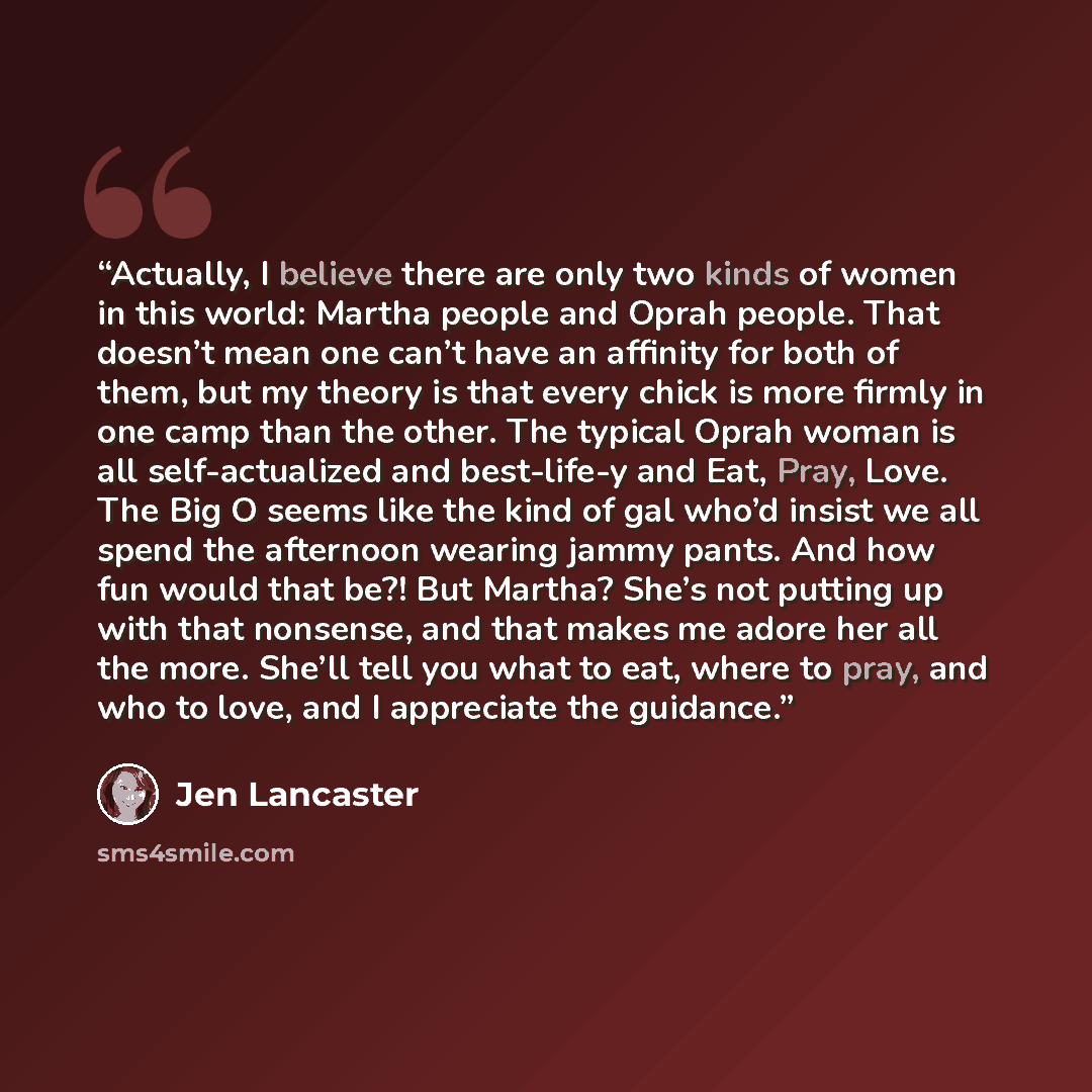“Actually, I believe there are only two kinds of women in this world: Martha people and Oprah people. That doesn’t mean one can’t have an affinity for both of them, but my theory is that every chick is more firmly in one camp than the other. The typical Oprah woman is all self-actualized and…” quote by Jen Lancaster