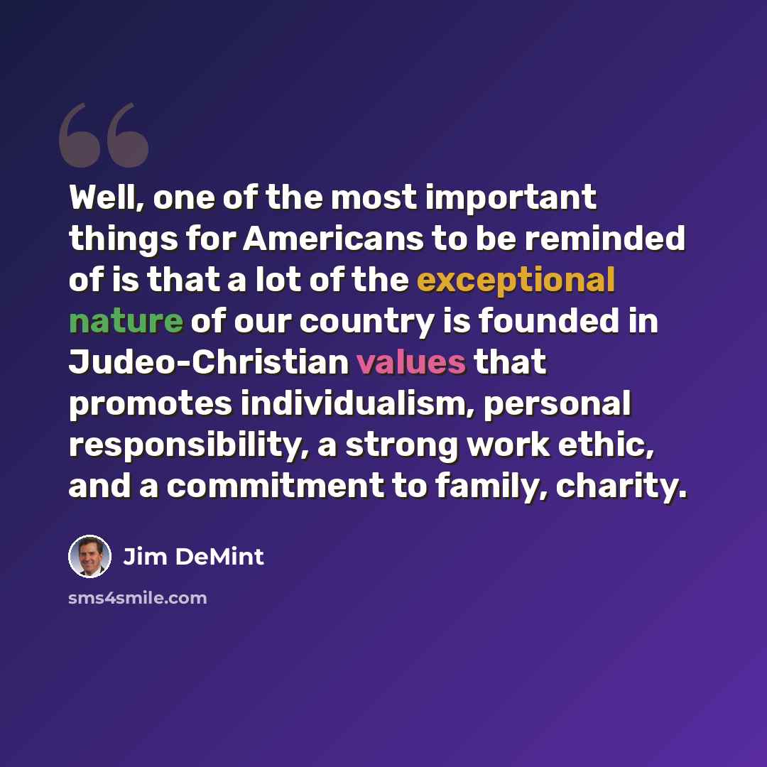 “Well, one of the most important things for Americans to be reminded of is that a lot of the exceptional nature of our country is founded in Judeo-Christian values that promotes individualism, personal responsibility, a strong work ethic, and a commitment to family, charity.” quote by Jim DeMint