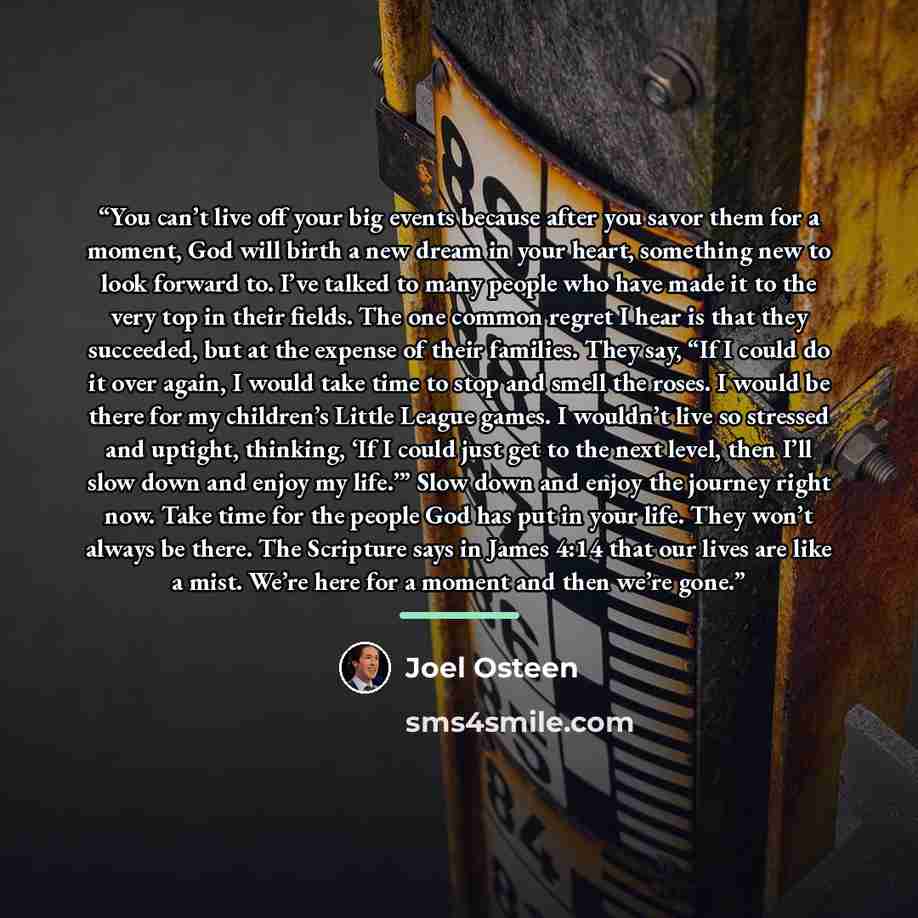 “You can’t live off your big events because after you savor them for a moment, God will birth a new dream in your heart, something new to look forward to. I’ve talked to many people who have made it to the very top in their fields. The one common regret I hear is that they succeeded, but at the…” quote by Joel Osteen