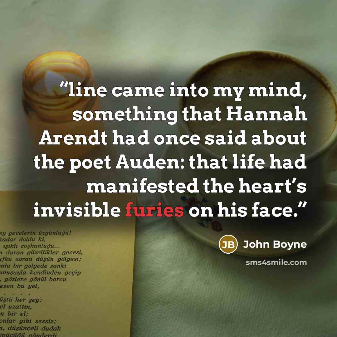 “line came into my mind, something that Hannah Arendt had once said about the poet Auden: that life had manifested the heart’s invisible furies on his face.” quote by John Boyne