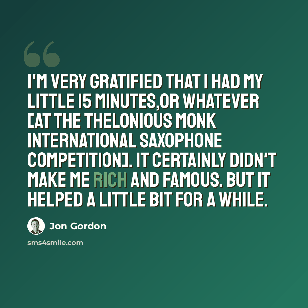 “I'm very gratified that I had my little 15 minutes,or whatever [at the Thelonious Monk International Saxophone Competition]. It certainly didn't make me rich and famous. But it helped a little bit for a while.” quote by Jon Gordon