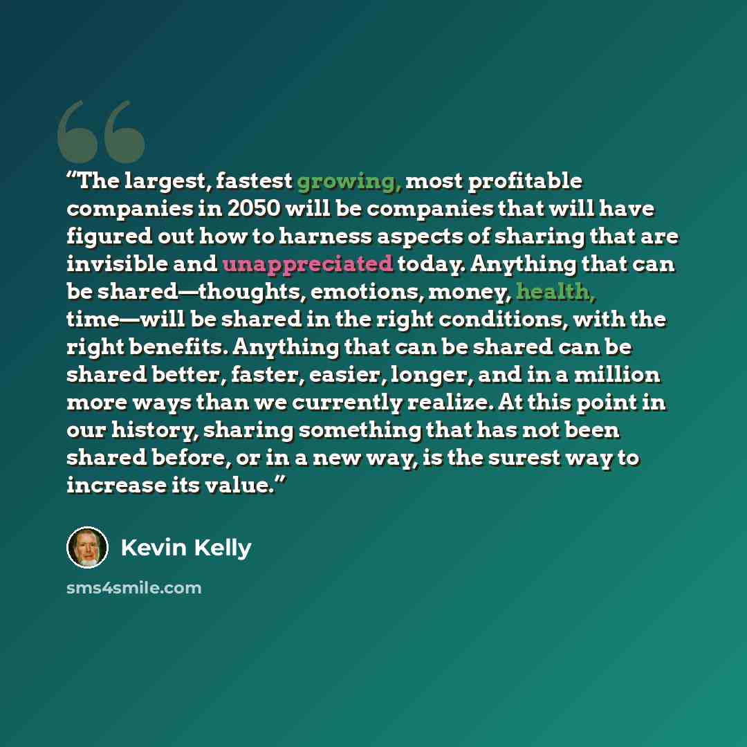 “The largest, fastest growing, most profitable companies in 2050 will be companies that will have figured out how to harness aspects of sharing that are invisible and unappreciated today. Anything that can be shared—thoughts, emotions, money, health, time—will be shared in the right conditions…” quote by Kevin Kelly