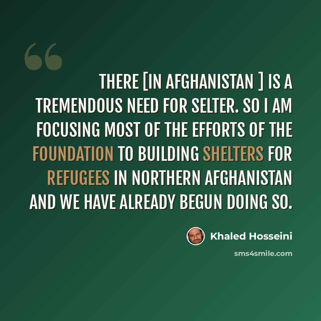 “There [in Afghanistan ] is a tremendous need for selter. So I am focusing most of the efforts of the foundation to building shelters for refugees in northern Afghanistan and we have already begun doing so.” quote by Khaled Hosseini