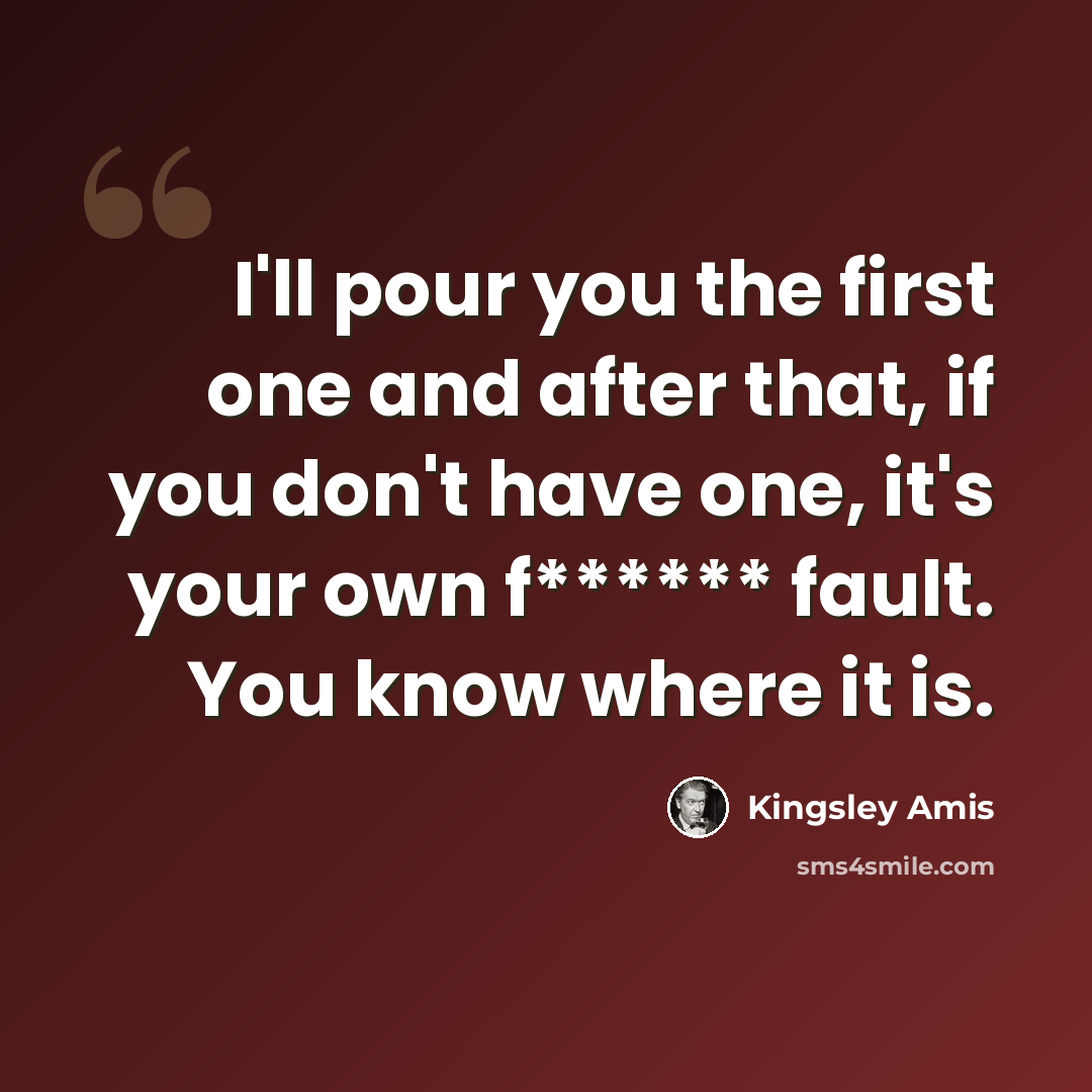 “I'll pour you the first one and after that, if you don't have one, it's your own f****** fault. You know where it is.” quote by Kingsley Amis