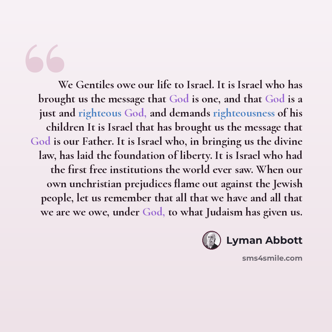 “We Gentiles owe our life to Israel. It is Israel who has brought us the message that God is one, and that God is a just and righteous God, and demands righteousness of his children It is Israel that has brought us the message that God is our Father. It is Israel who, in bringing us the divine law…” quote by Lyman Abbott