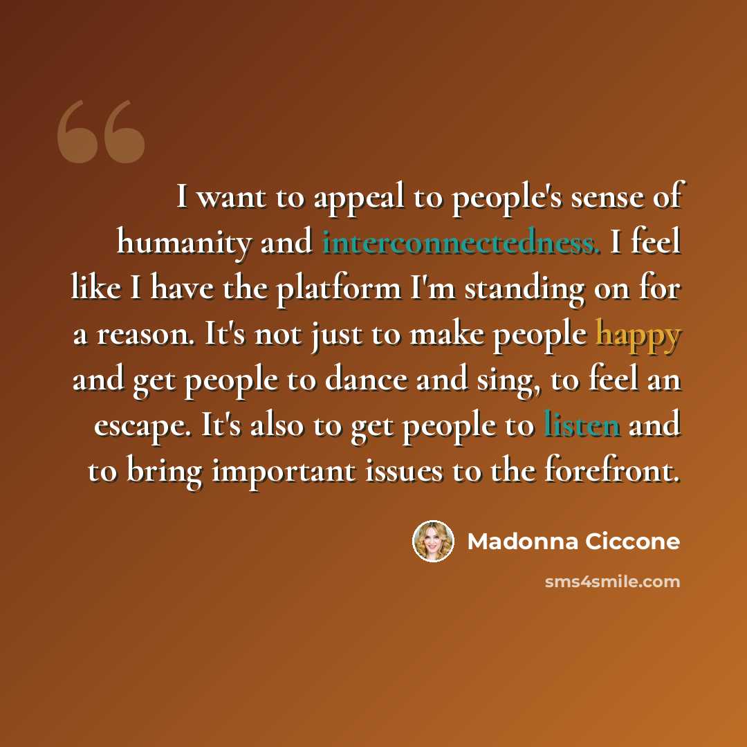 “I want to appeal to people's sense of humanity and interconnectedness. I feel like I have the platform I'm standing on for a reason. It's not just to make people happy and get people to dance and sing, to feel an escape. It's also to get people to listen and to bring important issues to the…” quote by Madonna Ciccone