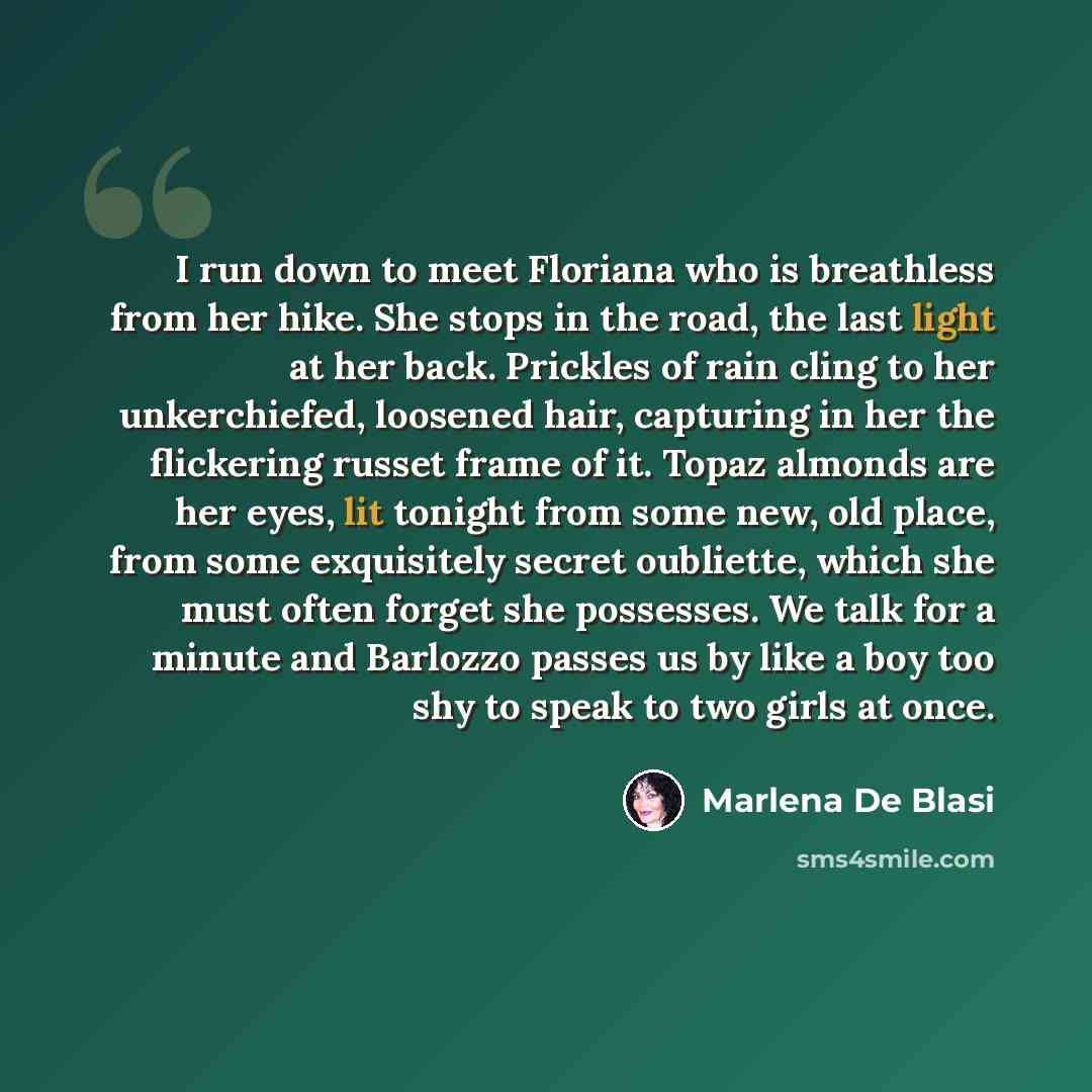 “I run down to meet Floriana who is breathless from her hike. She stops in the road, the last light at her back. Prickles of rain cling to her unkerchiefed, loosened hair, capturing in her the flickering russet frame of it. Topaz almonds are her eyes, lit tonight from some new, old place, from some…” quote by Marlena De Blasi
