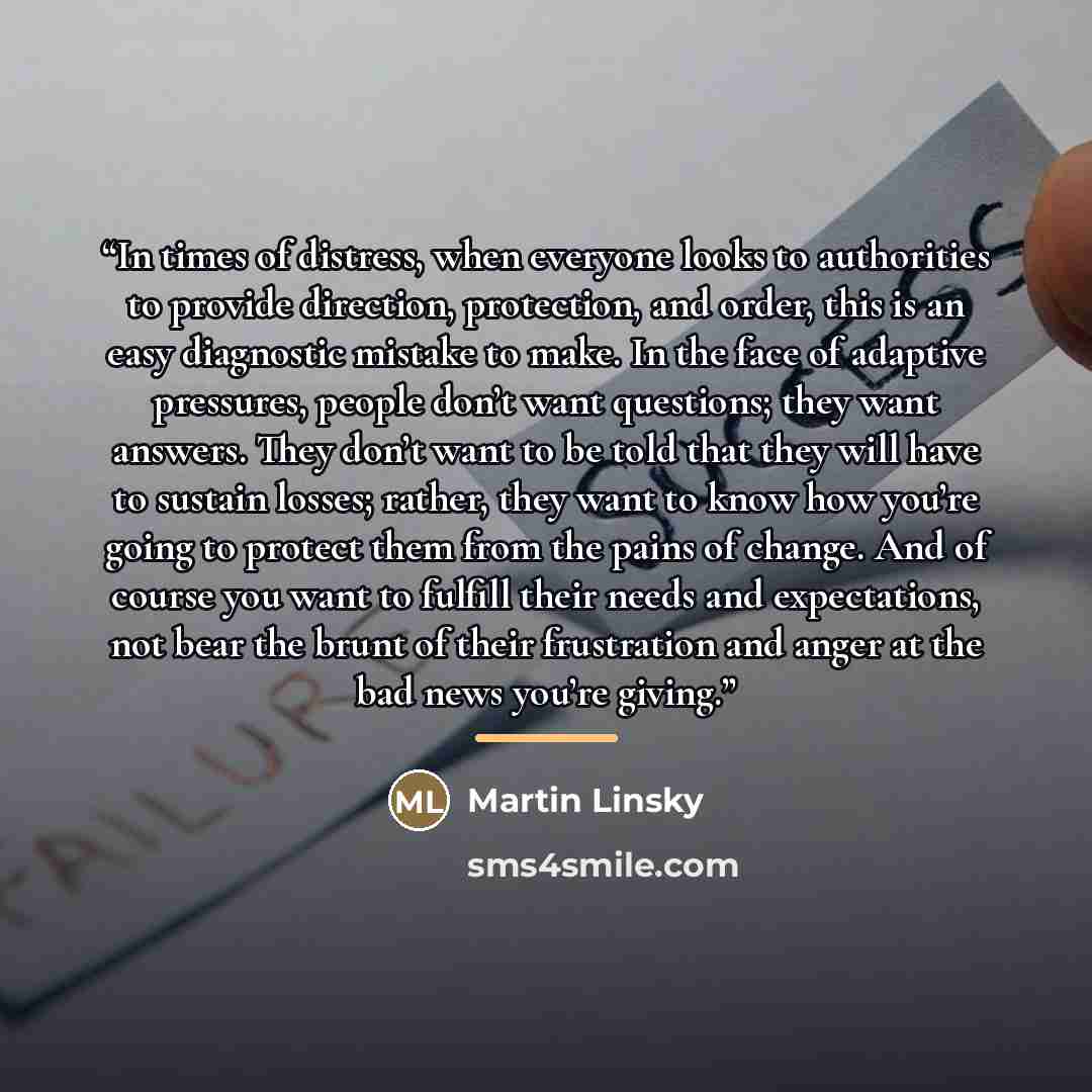 “In times of distress, when everyone looks to authorities to provide direction, protection, and order, this is an easy diagnostic mistake to make. In the face of adaptive pressures, people don’t want questions; they want answers. They don’t want to be told that they will have to sustain losses…” quote by Martin Linsky