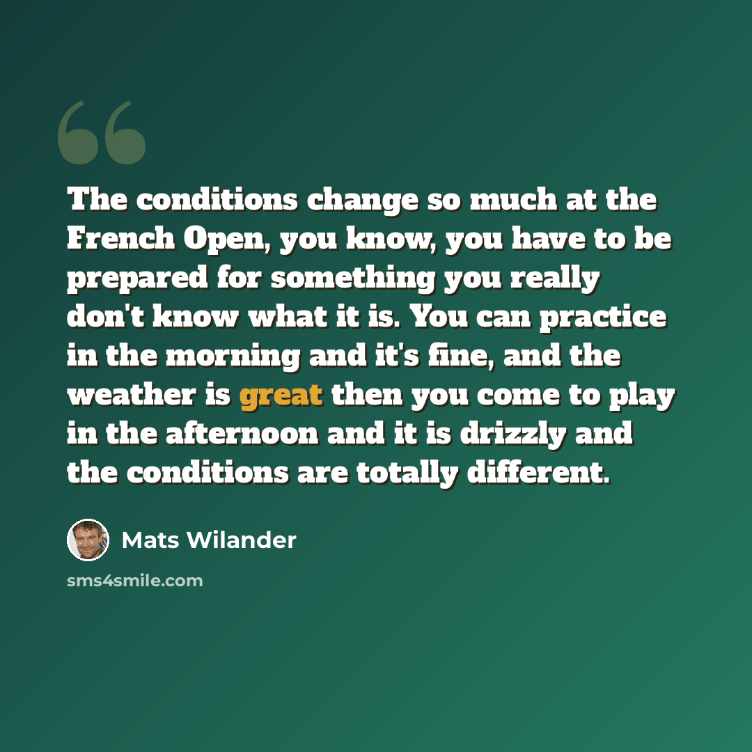 “The conditions change so much at the French Open, you know, you have to be prepared for something you really don't know what it is. You can practice in the morning and it's fine, and the weather is great then you come to play in the afternoon and it is drizzly and the conditions are totally…” quote by Mats Wilander