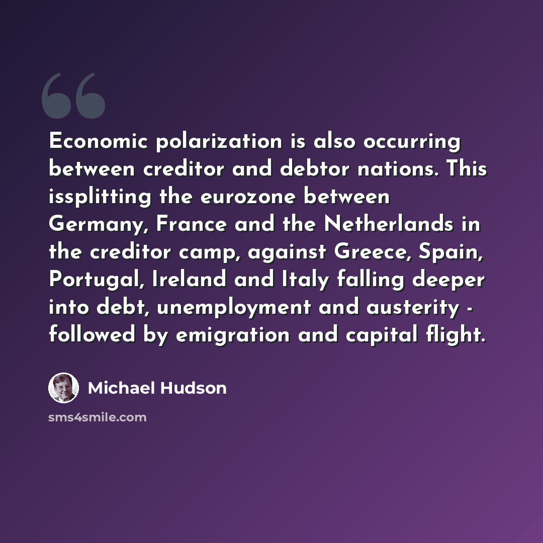 “Economic polarization is also occurring between creditor and debtor nations. This issplitting the eurozone between Germany, France and the Netherlands in the creditor camp, against Greece, Spain, Portugal, Ireland and Italy falling deeper into debt, unemployment and austerity - followed by…” quote by Michael Hudson