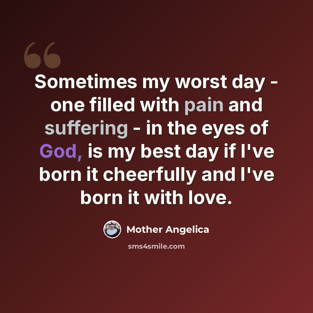 “Sometimes my worst day - one filled with pain and suffering - in the eyes of God, is my best day if I've born it cheerfully and I've born it with love.” quote by Mother Angelica