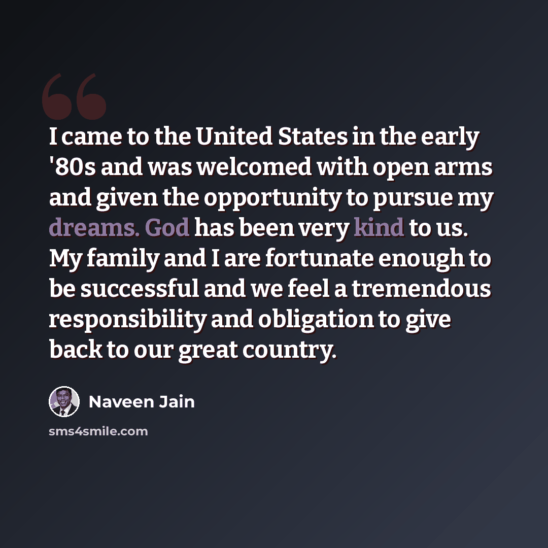 “I came to the United States in the early '80s and was welcomed with open arms and given the opportunity to pursue my dreams. God has been very kind to us. My family and I are fortunate enough to be successful and we feel a tremendous responsibility and obligation to give back to our great country.” quote by Naveen Jain