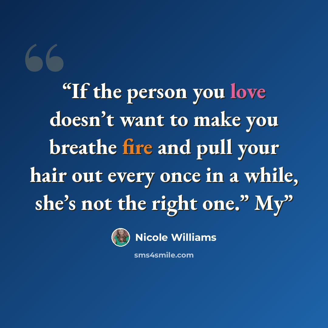 “If the person you love doesn’t want to make you breathe fire and pull your hair out every once in a while, she’s not the right one.” My” quote by Nicole Williams