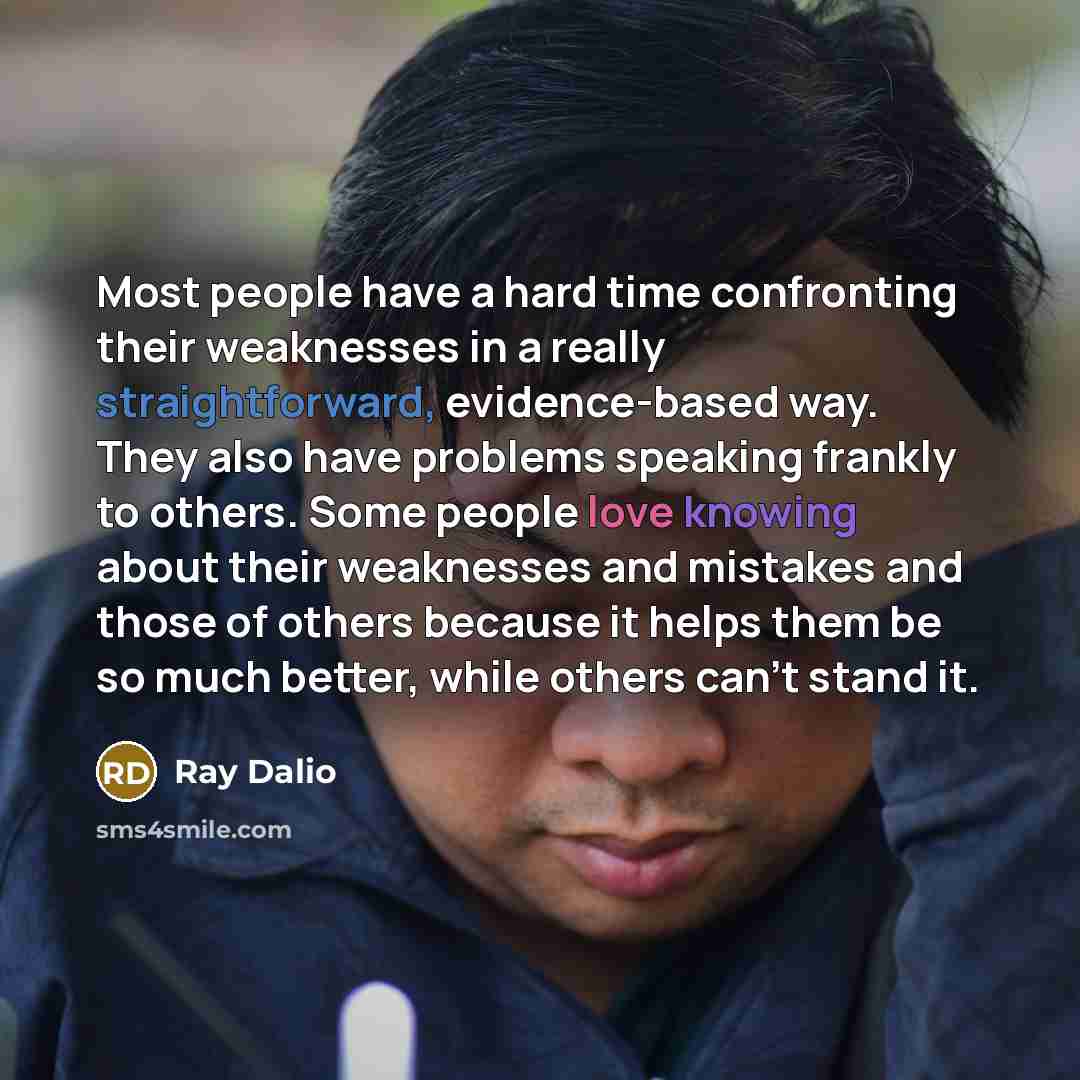 “Most people have a hard time confronting their weaknesses in a really straightforward, evidence-based way. They also have problems speaking frankly to others. Some people love knowing about their weaknesses and mistakes and those of others because it helps them be so much better, while others…” quote by Ray Dalio