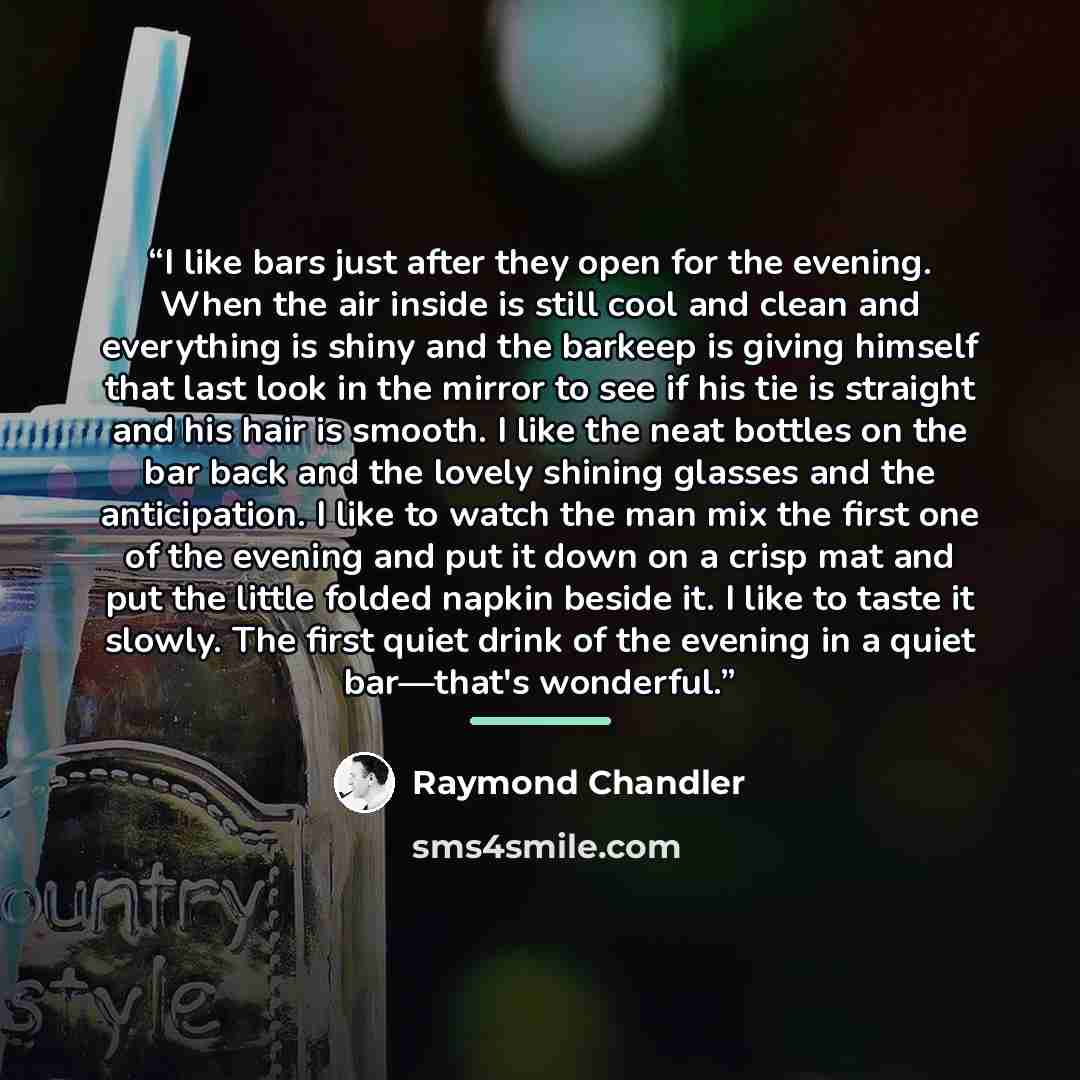 “I like bars just after they open for the evening. When the air inside is still cool and clean and everything is shiny and the barkeep is giving himself that last look in the mirror to see if his tie is straight and his hair is smooth. I like the neat bottles on the bar back and the lovely shining…” quote by Raymond Chandler