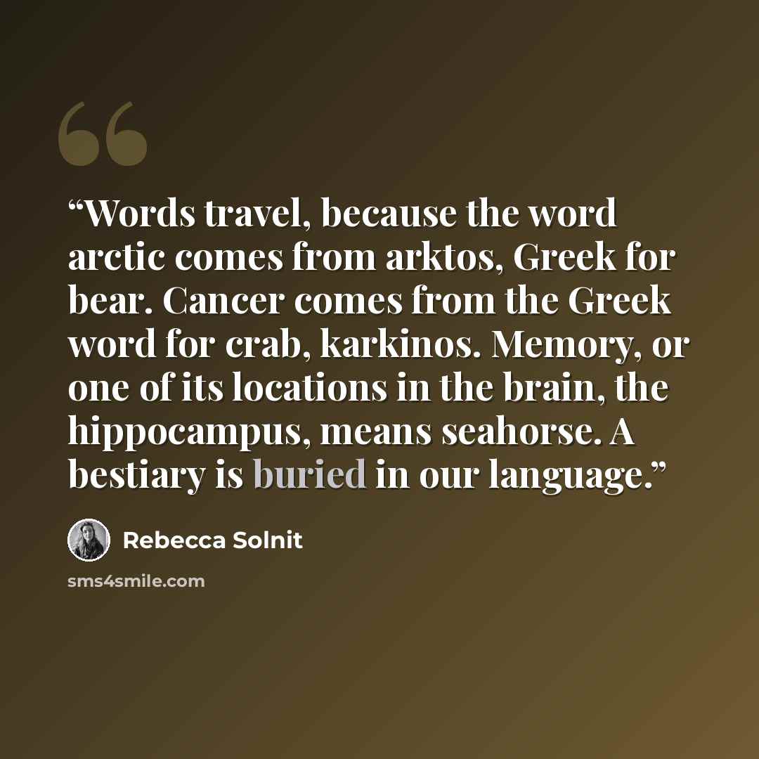 “Words travel, because the word arctic comes from arktos, Greek for bear. Cancer comes from the Greek word for crab, karkinos. Memory, or one of its locations in the brain, the hippocampus, means seahorse. A bestiary is buried in our language.” quote by Rebecca Solnit