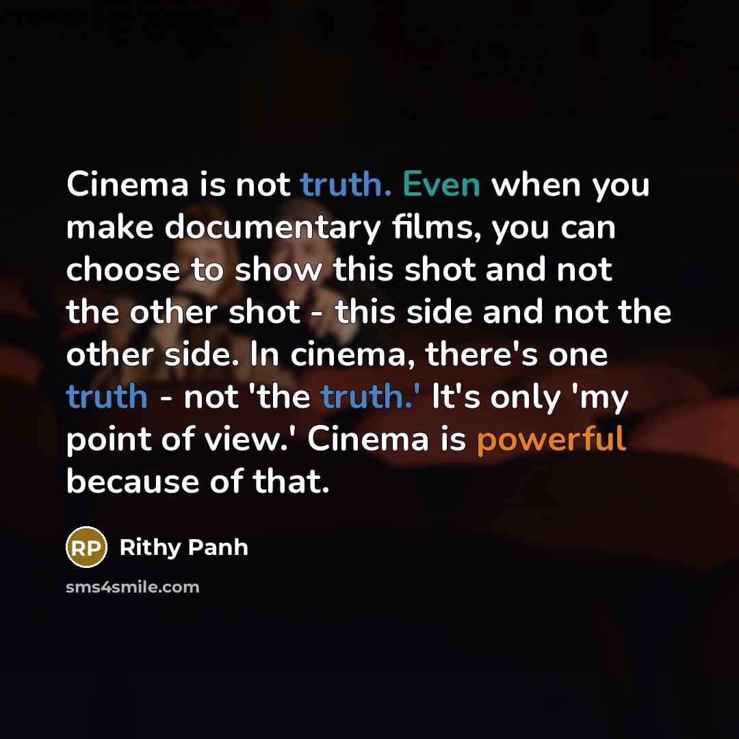 “Cinema is not truth. Even when you make documentary films, you can choose to show this shot and not the other shot - this side and not the other side. In cinema, there's one truth - not 'the truth.' It's only 'my point of view.' Cinema is powerful because of that.” quote by Rithy Panh